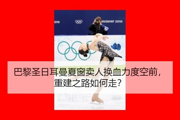 巴黎圣日耳曼夏窗卖人换血力度空前，重建之路如何走？