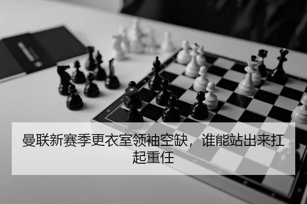 曼联新赛季更衣室领袖空缺，谁能站出来扛起重任